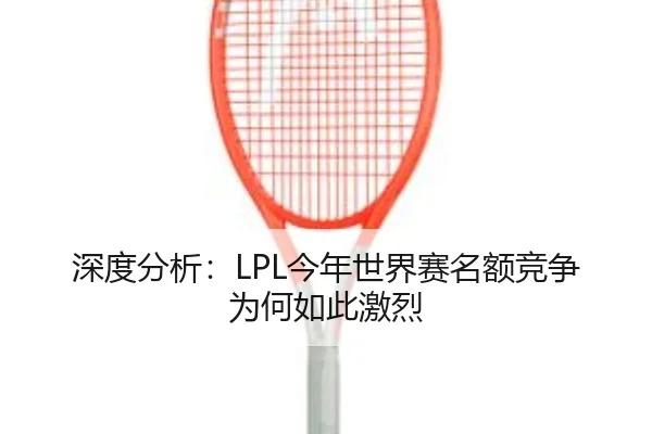 深度分析：LPL今年世界赛名额竞争为何如此激烈