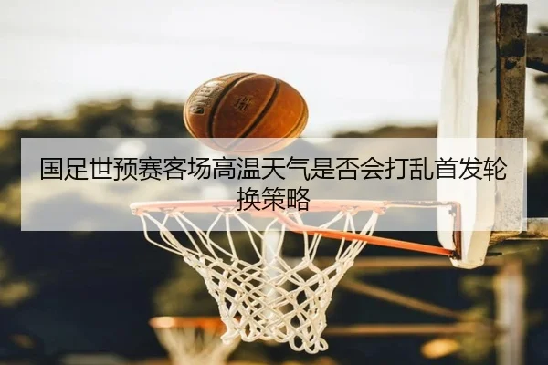 国足世预赛客场高温天气是否会打乱首发轮换策略